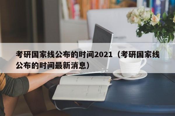 考研国家线公布的时间2021（考研国家线公布的时间最新消息）
