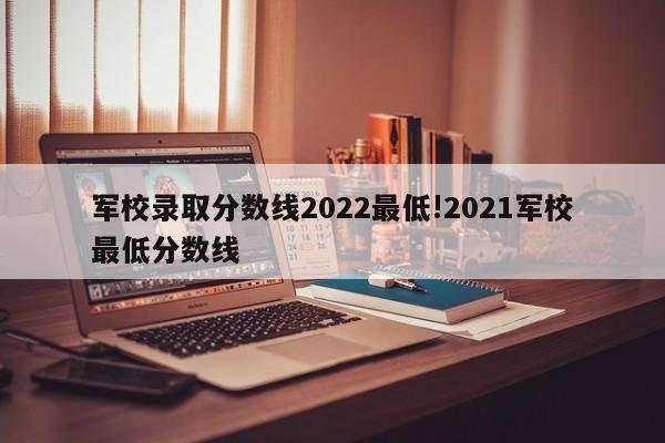 军校录取分数线2022最低!2021军校最低分数线
